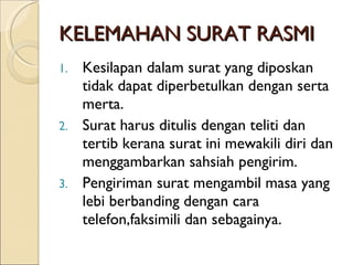 KELEMAHAN SURAT RASMI Kesilapan dalam surat yang diposkan tidak dapat diperbetulkan dengan serta merta. Surat harus ditulis dengan teliti dan tertib kerana surat ini mewakili diri dan menggambarkan sahsiah pengirim. Pengiriman surat mengambil masa yang lebi berbanding dengan cara telefon,faksimili dan sebagainya. 