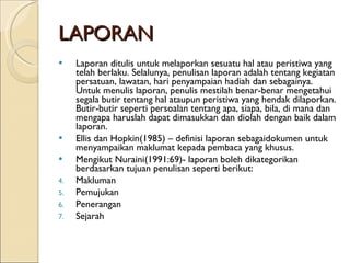 LAPORAN Laporan ditulis untuk melaporkan sesuatu hal atau peristiwa yang telah berlaku. Selalunya, penulisan laporan adalah tentang kegiatan persatuan, lawatan, hari penyampaian hadiah dan sebagainya. Untuk menulis laporan, penulis mestilah benar-benar mengetahui segala butir tentang hal ataupun peristiwa yang hendak dilaporkan. Butir-butir seperti persoalan tentang apa, siapa, bila, di mana dan mengapa haruslah dapat dimasukkan dan diolah dengan baik dalam laporan. Ellis dan Hopkin(1985) – definisi laporan sebagaidokumen untuk menyampaikan maklumat kepada pembaca yang khusus. Mengikut Nuraini(1991:69)- laporan boleh dikategorikan berdasarkan tujuan penulisan seperti berikut: Makluman Pemujukan Penerangan Sejarah 