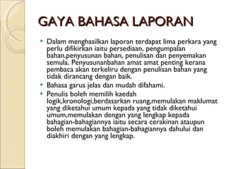 GAYA BAHASA LAPORAN Dalam menghasilkan laporan terdapat lima perkara yang perlu difikirkan iaitu persediaan, pengumpalan bahan,penyusunan bahan, penulisan dan penyemakan semula. Penyusunanbahan amat amat penting kerana pembaca akan terkeliru dengan penulisan bahan yang tidak dirancang dengan baik.  Bahasa garus jelas dan mudah difahami. Penulis boleh memilih kaedah logik,kronologi,berdasarkan ruang,memulakan maklumat yang diketahui umum kepada yang tidak diketahui umum,memulakan dengan yang lengkap kepada bahagian-bahagiannya iaitu secara cerakinan ataupun boleh memulakan bahagian-bahagiannya dahului dan diakhiri dengan yang lengkap. 