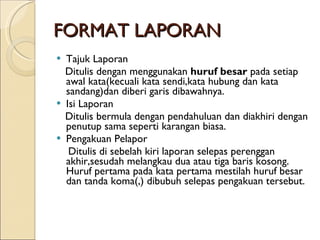 FORMAT LAPORAN Tajuk Laporan Ditulis dengan menggunakan  huruf besar  pada setiap   awal kata(kecuali kata sendi,kata hubung dan kata sandang)dan diberi garis dibawahnya. Isi Laporan Ditulis bermula dengan pendahuluan dan diakhiri dengan penutup sama seperti karangan biasa. Pengakuan Pelapor Ditulis di sebelah kiri laporan selepas perenggan akhir,sesudah melangkau dua atau tiga baris kosong. Huruf pertama pada kata pertama mestilah huruf besar dan tanda koma(,) dibubuh selepas pengakuan tersebut. 