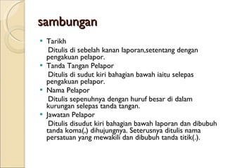 sambungan Tarikh Ditulis di sebelah kanan laporan,setentang dengan pengakuan pelapor. Tanda Tangan Pelapor Ditulis di sudut kiri bahagian bawah iaitu selepas pengakuan pelapor. Nama Pelapor Ditulis sepenuhnya dengan huruf besar di dalam kurungan selepas tanda tangan. Jawatan Pelapor Ditulis disudut kiri bahagian bawah laporan dan dibubuh tanda koma(,) dihujungnya. Seterusnya ditulis nama persatuan yang mewakili dan dibubuh tanda titik(.). 