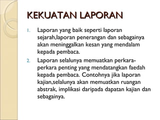 KEKUATAN LAPORAN Laporan yang baik seperti laporan sejarah,laporan penerangan dan sebagainya akan meninggalkan kesan yang mendalam kepada pembaca. Laporan selalunya memuatkan perkara-perkara penting yang mendatangkan faedah kepada pembaca. Contohnya jika laporan kajian,selalunya akan memuatkan ruangan abstrak, implikasi daripada dapatan kajian dan sebagainya. 