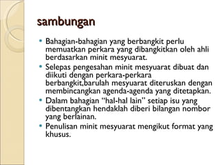 sambungan Bahagian-bahagian yang berbangkit perlu memuatkan perkara yang dibangkitkan oleh ahli berdasarkan minit mesyuarat. Selepas pengesahan minit mesyuarat dibuat dan diikuti dengan perkara-perkara berbangkit,barulah mesyuarat diteruskan dengan membincangkan agenda-agenda yang ditetapkan. Dalam bahagian “hal-hal lain” setiap isu yang dibentangkan hendaklah diberi bilangan nombor yang berlainan. Penulisan minit mesyuarat mengikut format yang khusus. 