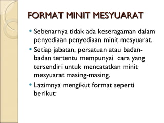FORMAT MINIT MESYUARAT Sebenarnya tidak ada keseragaman dalam penyediaan penyediaan minit mesyuarat. Setiap jabatan, persatuan atau badan-badan tertentu mempunyai  cara yang tersendiri untuk mencatatkan minit mesyuarat masing-masing. Lazimnya mengikut format seperti berikut: 