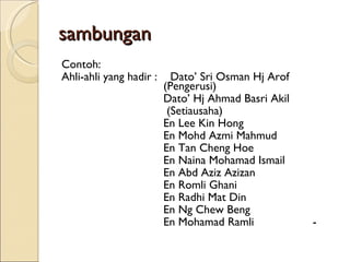 sambungan Contoh: Ahli-ahli yang hadir :  Dato’ Sri Osman Hj Arof  (Pengerusi) Dato’ Hj Ahmad Basri Akil   (Setiausaha) En Lee Kin Hong En Mohd Azmi Mahmud En Tan Cheng Hoe En Naina Mohamad Ismail En Abd Aziz Azizan En Romli Ghani En Radhi Mat Din En Ng Chew Beng En Mohamad Ramli  - 