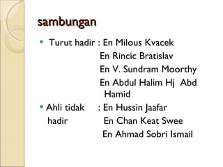 sambungan Turut hadir : En Milous Kvacek En Rincic Bratislav En V. Sundram Moorthy En Abdul Halim Hj  Abd  Hamid Ahli tidak  : En Hussin Jaafar hadir  En Chan Keat Swee En Ahmad Sobri Ismail 