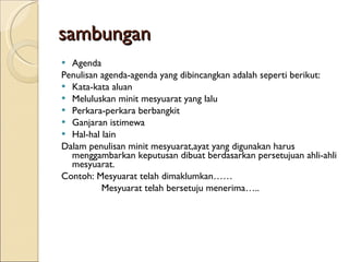 sambungan Agenda Penulisan agenda-agenda yang dibincangkan adalah seperti berikut: Kata-kata aluan Meluluskan minit mesyuarat yang lalu Perkara-perkara berbangkit Ganjaran istimewa Hal-hal lain Dalam penulisan minit mesyuarat,ayat yang digunakan harus menggambarkan keputusan dibuat berdasarkan persetujuan ahli-ahli mesyuarat. Contoh: Mesyuarat telah dimaklumkan…… Mesyuarat telah bersetuju menerima….. 