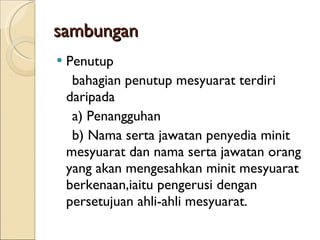 sambungan Penutup bahagian penutup mesyuarat terdiri daripada a) Penangguhan b) Nama serta jawatan penyedia minit mesyuarat dan nama serta jawatan orang yang akan mengesahkan minit mesyuarat berkenaan,iaitu pengerusi dengan persetujuan ahli-ahli mesyuarat. 
