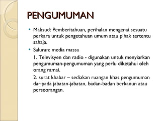 PENGUMUMAN Maksud: Pemberitahuan, perihalan mengenai sesuatu perkara untuk pengetahuan umum atau pihak tertentu sahaja. Saluran: media massa  1. Televisyen dan radio - digunakan untuk menyiarkan pengumuman-pengumuman yang perlu diketahui oleh orang ramai. 2. surat khabar – sediakan ruangan khas pengumuman daripada jabatan-jabatan, badan-badan berkanun atau perseorangan. 