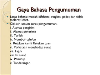 Gaya Bahasa Pengumuman Laras bahasa: mudah difahami, ringkas, padat dan tidak meleret-leret. Ciri-ciri umum surat pengumuman:- i. Alamat pengirim ii. Alamat penerima iii. Tarikh iv. Nombor telefon v. Rujukan kami/ Rujukan tuan vi. Perkataan menghadap surat vii. Tajuk viii. Isi surat ix. Penutup x. Tandatangan  