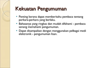 Kekuatan Pengumuman Penting kerana dapat memberitahu pembaca tentang perkara-perkara yang berlaku. Bahasanya yang ringkas dan mudah difahami - pembaca senang memahami pengumuman. Dapat disampaikan dengan menggunakan pelbagai medi elektronik - pengumuman lisan. 