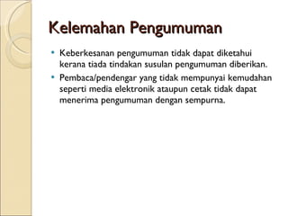 Kelemahan Pengumuman Keberkesanan pengumuman tidak dapat diketahui kerana tiada tindakan susulan pengumuman diberikan. Pembaca/pendengar yang tidak mempunyai kemudahan seperti media elektronik ataupun cetak tidak dapat menerima pengumuman dengan sempurna. 