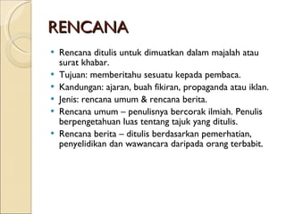RENCANA Rencana ditulis untuk dimuatkan dalam majalah atau surat khabar. Tujuan: memberitahu sesuatu kepada pembaca. Kandungan: ajaran, buah fikiran, propaganda atau iklan. Jenis: rencana umum & rencana berita. Rencana umum – penulisnya bercorak ilmiah. Penulis berpengetahuan luas tentang tajuk yang ditulis. Rencana berita – ditulis berdasarkan pemerhatian, penyelidikan dan wawancara daripada orang terbabit. 