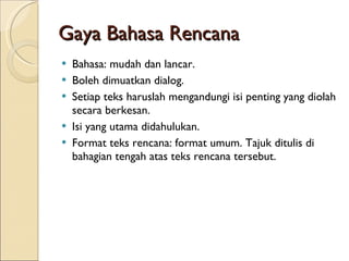 Gaya Bahasa Rencana Bahasa: mudah dan lancar. Boleh dimuatkan dialog. Setiap teks haruslah mengandungi isi penting yang diolah secara berkesan. Isi yang utama didahulukan. Format teks rencana: format umum. Tajuk ditulis di bahagian tengah atas teks rencana tersebut.  