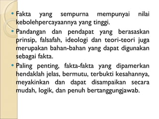 Fakta yang sempurna mempunyai nilai kebolehpercayaannya yang tinggi.  Pandangan dan pendapat yang berasaskan prinsip, falsafah, ideologi dan teori-teori juga merupakan bahan-bahan yang dapat digunakan sebagai fakta. Paling penting, fakta-fakta yang dipamerkan hendaklah jelas, bermutu, terbukti kesahannya, meyakinkan dan dapat disampaikan secara mudah, logik, dan penuh bertanggungjawab. 