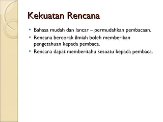 Kekuatan Rencana Bahasa mudah dan lancar – permudahkan pembacaan. Rencana bercorak ilmiah boleh memberikan pengetahuan kepada pembaca. Rencana dapat memberitahu sesuatu kepada pembaca. 