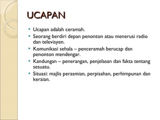 UCAPAN Ucapan adalah ceramah. Seorang berdiri depan penonton atau menerusi radio dan televisyen. Komunikasi sehala – penceramah berucap dan penonton mendengar. Kandungan – penerangan, penjelasan dan fakta tentang sesuatu. Situasi: majlis perasmian, perpisahan, perhimpunan dan keraian. 