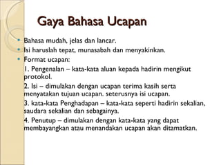 Gaya Bahasa Ucapan Bahasa mudah, jelas dan lancar. Isi haruslah tepat, munasabah dan menyakinkan.  Format ucapan:  1. Pengenalan – kata-kata aluan kepada hadirin mengikut protokol. 2. Isi – dimulakan dengan ucapan terima kasih serta menyatakan tujuan ucapan. seterusnya isi ucapan. 3. kata-kata Penghadapan – kata-kata seperti hadirin sekalian, saudara sekalian dan sebagainya. 4. Penutup – dimulakan dengan kata-kata yang dapat membayangkan atau menandakan ucapan akan ditamatkan. 