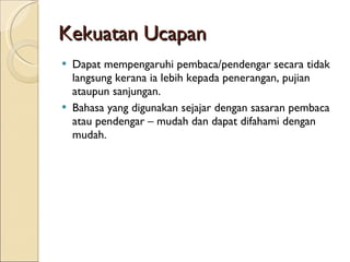 Kekuatan Ucapan Dapat mempengaruhi pembaca/pendengar secara tidak langsung kerana ia lebih kepada penerangan, pujian ataupun sanjungan. Bahasa yang digunakan sejajar dengan sasaran pembaca atau pendengar – mudah dan dapat difahami dengan mudah. 