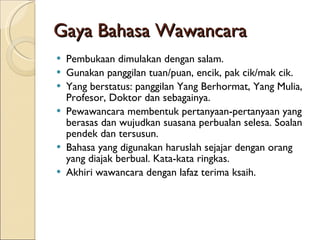 Gaya Bahasa Wawancara Pembukaan dimulakan dengan salam. Gunakan panggilan tuan/puan, encik, pak cik/mak cik. Yang berstatus: panggilan Yang Berhormat, Yang Mulia, Profesor, Doktor dan sebagainya. Pewawancara membentuk pertanyaan-pertanyaan yang berasas dan wujudkan suasana perbualan selesa. Soalan pendek dan tersusun. Bahasa yang digunakan haruslah sejajar dengan orang yang diajak berbual. Kata-kata ringkas. Akhiri wawancara dengan lafaz terima ksaih. 