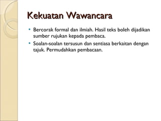 Kekuatan Wawancara Bercorak formal dan ilmiah. Hasil teks boleh dijadikan sumber rujukan kepada pembaca. Soalan-soalan tersusun dan sentiasa berkaitan dengan tajuk. Permudahkan pembacaan. 