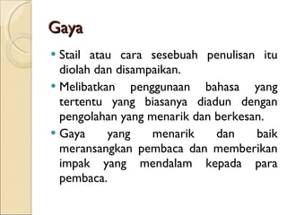 Gaya Stail atau cara sesebuah penulisan itu diolah dan disampaikan. Melibatkan penggunaan bahasa yang tertentu yang biasanya diadun dengan pengolahan yang menarik dan berkesan. Gaya yang menarik dan baik meransangkan pembaca dan memberikan impak yang mendalam kepada para pembaca. 
