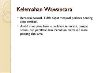 Kelemahan Wawancara Bercorak formal. Tidak dapat menyoal perkara penting atau peribadi. Ambil masa yang lama – perlukan temujanji, tempat sesuai, dan peralatan lain. Penulisan memakan masa panjang dan lama. 