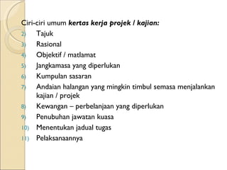 Ciri-ciri umum  kertas kerja projek / kajian: Tajuk Rasional Objektif / matlamat Jangkamasa yang diperlukan Kumpulan sasaran Andaian halangan yang mingkin timbul semasa menjalankan kajian / projek Kewangan – perbelanjaan yang diperlukan Penubuhan jawatan kuasa Menentukan jadual tugas Pelaksanaannya 