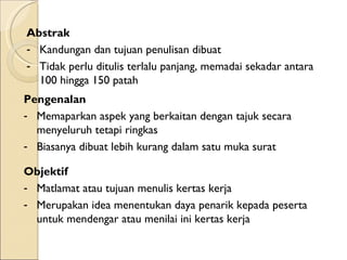 Abstrak Kandungan dan tujuan penulisan dibuat Tidak perlu ditulis terlalu panjang, memadai sekadar antara 100 hingga 150 patah Pengenalan  Memaparkan aspek yang berkaitan dengan tajuk secara menyeluruh tetapi ringkas Biasanya dibuat lebih kurang dalam satu muka surat Objektif  Matlamat atau tujuan menulis kertas kerja Merupakan idea menentukan daya penarik kepada peserta untuk mendengar atau menilai ini kertas kerja 