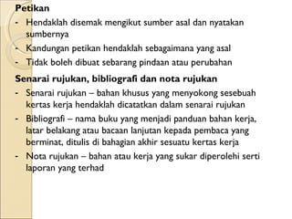 Petikan  Hendaklah disemak mengikut sumber asal dan nyatakan sumbernya Kandungan petikan hendaklah sebagaimana yang asal  Tidak boleh dibuat sebarang pindaan atau perubahan Senarai rujukan, bibliografi dan nota rujukan Senarai rujukan – bahan khusus yang menyokong sesebuah kertas kerja hendaklah dicatatkan dalam senarai rujukan Bibliografi – nama buku yang menjadi panduan bahan kerja, latar belakang atau bacaan lanjutan kepada pembaca yang berminat, ditulis di bahagian akhir sesuatu kertas kerja Nota rujukan – bahan atau kerja yang sukar diperolehi serti laporan yang terhad  