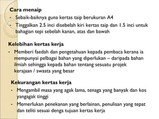 Cara menaip  Sebaik-baiknya guna kertas taip berukuran A4 Tinggalkan 2.5 inci disebelah kiri kertas taip dan 1.5 inci untuk bahagian tepi sebelah kanan, atas dan bawah Kelebihan kertas kerja  Memberi faedah dan pengetahuan kepada pembaca kerana ia mempunyai pelbagai bahan yang diperlukan – daripada bahan ilmiah sehingga kepada bahan tentang sesuatu projek kerajaan / swasta yang besar Kekurangan kertas kerja  Mengambil masa yang agak lama, tenaga yang banyak dan kos yangagak tinggi Memerlukan penekanan yang berlainan, penulisan yang tepat dan teliti sesuai denga tujuan kertas kerja 