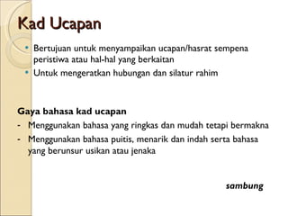 Kad Ucapan Bertujuan untuk menyampaikan ucapan/hasrat sempena peristiwa atau hal-hal yang berkaitan Untuk mengeratkan hubungan dan silatur rahim Gaya bahasa kad ucapan Menggunakan bahasa yang ringkas dan mudah tetapi bermakna Menggunakan bahasa puitis, menarik dan indah serta bahasa yang berunsur usikan atau jenaka sambung 