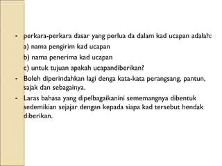 perkara-perkara dasar yang perlua da dalam kad ucapan adalah: a) nama pengirim kad ucapan b) nama penerima kad ucapan c) untuk tujuan apakah ucapandiberikan? Boleh diperindahkan lagi denga kata-kata perangsang, pantun, sajak dan sebagainya. Laras bahasa yang dipelbagaikanini sememangnya dibentuk sedemikian sejajar dengan kepada siapa kad tersebut hendak diberikan. 