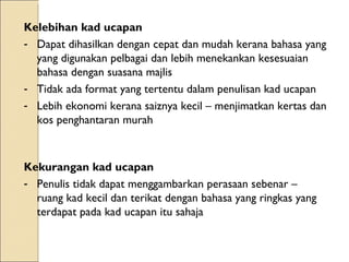 Kelebihan kad ucapan  Dapat dihasilkan dengan cepat dan mudah kerana bahasa yang yang digunakan pelbagai dan lebih menekankan kesesuaian bahasa dengan suasana majlis Tidak ada format yang tertentu dalam penulisan kad ucapan Lebih ekonomi kerana saiznya kecil – menjimatkan kertas dan kos penghantaran murah  Kekurangan kad ucapan  Penulis tidak dapat menggambarkan perasaan sebenar – ruang kad kecil dan terikat dengan bahasa yang ringkas yang terdapat pada kad ucapan itu sahaja 