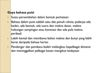 Gaya bahasa puisi Suatu persembahan dalam bentuk perkataan Bahasa dalam puisi adalah satu alat penuh rahsia; padanya ada badan, ada bentuk, ada suara dan makna dasar, makna hubungan sampingan atau konotasi dan ada pula makna peribadi Lebih kental dan membawa bahan makna dan bunyi yang lebih berat daripada bahasa harian Pendengar dan pembaca boleh melangkau kepelbagai dimensi dan meninggalkan pelbagai kesan mengikut kedayaan 