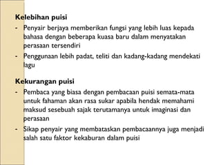 Kelebihan puisi  Penyair berjaya memberikan fungsi yang lebih luas kepada bahasa dengan beberapa kuasa baru dalam menyatakan perasaan tersendiri Penggunaan lebih padat, teliti dan kadang-kadang mendekati lagu Kekurangan puisi  Pembaca yang biasa dengan pembacaan puisi semata-mata untuk fahaman akan rasa sukar apabila hendak memahami maksud sesebuah sajak terutamanya untuk imaginasi dan perasaan Sikap penyair yang membataskan pembacaannya juga menjadi salah satu faktor kekaburan dalam puisi 