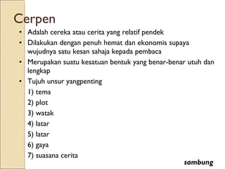 Cerpen Adalah cereka atau cerita yang relatif pendek Dilakukan dengan penuh hemat dan ekonomis supaya wujudnya satu kesan sahaja kepada pembaca Merupakan suatu kesatuan bentuk yang benar-benar utuh dan lengkap Tujuh unsur yangpenting 1) tema 2) plot 3) watak 4) latar 5) latar 6) gaya 7) suasana cerita sambung 