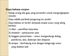 Gaya bahasa cerpen Setiap orang ada gaya yang tersendiri untuk mengungkapkan sesuatu Gaya adalah peribadi pengarang itu sendiri Gaya bahasa ini terdiri daripada empat unsur yang saling berkait: 1) diksi – pemilihan kata-kata 2) sintaksis – penyusunan ayat 3) langgam penceritaan – unsur mengandungi dialog,    pemikiran, aksi, deskripsi dan eksposis 4) tempo – berhubung erat dengan ketiga-tiga unsur    yang disebut tadi  