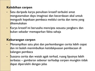 Kelebihan cerpen Satu daripada karya penulisan kreatif terbukti amat mengutamakan daya imaginasi dan kecerdasan akal untuk mengusik kepekaan pembaca melalui cerita dan tema yang dikemukakan Karya kreatif ini berusaha mencipta sesuatu yangbaru dan bukan sekadar memaparkan fakta sahaja Kekurangan cerpen  Menampilkan satu plot dan perkembangan cerita lebih cepat dan ini boleh menimbulkan ketidakpuasan pembacaan di kalangan pembaca Suasana cerita dan watak agak terhad, ruang liputnya lebih terbatas – gambaran sebenar terhadap cerpen mungkin tidak dapat diperolehi dengan jelas 
