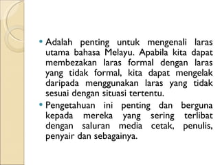Adalah penting untuk mengenali laras utama bahasa Melayu. Apabila kita dapat membezakan laras formal dengan laras yang tidak formal, kita dapat mengelak daripada menggunakan laras yang tidak sesuai dengan situasi tertentu. Pengetahuan ini penting dan berguna kepada mereka yang sering terlibat dengan saluran media cetak, penulis, penyair dan sebagainya. 