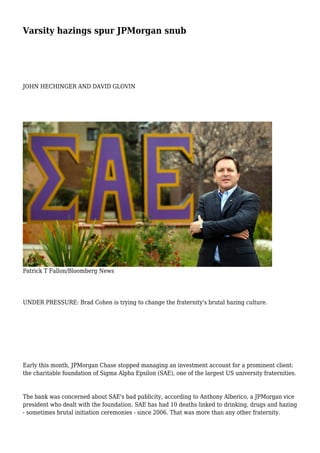 Varsity hazings spur JPMorgan snub
JOHN HECHINGER AND DAVID GLOVIN
Patrick T Fallon/Bloomberg News
UNDER PRESSURE: Brad Cohen is trying to change the fraternity's brutal hazing culture.
Early this month, JPMorgan Chase stopped managing an investment account for a prominent client:
the charitable foundation of Sigma Alpha Epsilon (SAE), one of the largest US university fraternities.
The bank was concerned about SAE's bad publicity, according to Anthony Alberico, a JPMorgan vice
president who dealt with the foundation. SAE has had 10 deaths linked to drinking, drugs and hazing
- sometimes brutal initiation ceremonies - since 2006. That was more than any other fraternity.
 