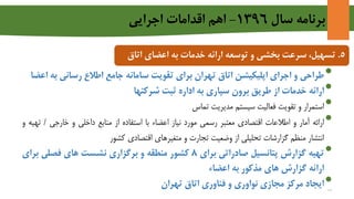 ‫سال‬ ‫برنامه‬1396-‫اجرايي‬ ‫اقدامات‬ ‫اهم‬
5.‫و‬ ‫بخشی‬ ‫سرعت‬ ،‫تسهیل‬‫ارائه‬ ‫توسعه‬‫خدمات‬‫اعضای‬ ‫به‬‫ات‬‫اق‬
•‫طراحی‬‫و‬‫اجرای‬‫اپلیکیشن‬‫اتاق‬‫تهران‬‫برای‬‫تقویت‬‫سامانه‬‫جامع‬‫اطالع‬‫رسانی‬‫ب‬‫ه‬‫اعضا‬
•‫ارائه‬‫خدمات‬‫از‬‫طریق‬‫برون‬‫سپاری‬‫به‬‫اداره‬‫ثبت‬‫شرکتها‬
•‫استمرار‬‫و‬‫تقویت‬‫فعالیت‬‫سیستم‬‫مدیریت‬‫تماس‬
•‫ارائه‬‫آمار‬‫و‬‫اطالعات‬‫اقتصادی‬‫معتبر‬‫رسمی‬‫مورد‬‫نیاز‬‫اعضاء‬‫با‬‫استفاده‬‫از‬‫منابع‬‫داخلی‬‫و‬‫خارجی‬/‫ت‬‫هیه‬‫و‬
‫انتشار‬‫منظم‬‫گزارشات‬‫تحلیلی‬‫از‬‫وضعیت‬‫تجارت‬‫و‬‫متغیرهای‬‫اقتصادی‬‫کشور‬
•‫تهیه‬‫گزارش‬‫پتانسیل‬‫صادراتی‬‫برای‬8‫کشور‬‫منطقه‬‫و‬‫برگزاری‬‫نشست‬‫های‬‫فصلی‬‫بر‬‫ای‬
‫ارائه‬‫گزارش‬‫های‬‫مذکور‬‫به‬‫اعضاء‬
•‫ایجاد‬‫مرکز‬‫مجازی‬‫نواوری‬‫و‬‫فناوری‬‫اتاق‬‫تهران‬
13
 