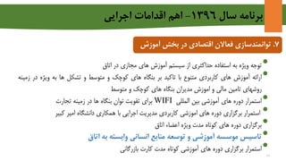 ‫سال‬ ‫برنامه‬1396-‫اجرايي‬ ‫اقدامات‬ ‫اهم‬
7.‫توانمندسازی‬‫بخش‬ ‫در‬ ‫اقتصادی‬ ‫فعاالن‬‫آمو‬‫زش‬
•‫توجه‬‫ویژه‬‫به‬‫استفاده‬‫حداکثری‬‫از‬‫سیستم‬‫آموزش‬‫های‬‫مجازی‬‫در‬‫اتاق‬
•‫ارائه‬‫آموزش‬‫های‬‫کاربردی‬‫متنوع‬‫با‬‫تاکید‬‫بر‬‫بنگاه‬‫های‬‫کوچک‬‫و‬‫متوسط‬‫و‬‫تشکل‬‫ها‬‫به‬‫ویژه‬‫د‬‫ر‬‫زمینه‬
‫روشهای‬‫تامین‬‫مالی‬‫و‬‫اموزش‬‫مدیران‬‫بنگاه‬‫های‬‫کوچک‬‫و‬‫متوسط‬
•‫استمرار‬‫دوره‬‫های‬‫آموزشی‬‫بین‬‫المللی‬WIFI‫برای‬‫تقویت‬‫توان‬‫بنگاه‬‫ها‬‫در‬‫زمینه‬‫تجارت‬
•‫استمرار‬‫برگزاری‬‫دوره‬‫های‬‫اموزشی‬‫کاربردی‬‫مدیریت‬‫اجرایی‬‫با‬‫همکاری‬‫دانشگاه‬‫امیر‬‫کبیر‬
•‫برگزاری‬‫دوره‬‫های‬‫کوتاه‬‫مدت‬‫ویژه‬‫اعضاء‬‫اتاق‬
•‫تاسیس‬‫موسسه‬‫آموزشی‬‫و‬‫توسعه‬‫منابع‬‫انسانی‬‫وابسته‬‫به‬‫اتاق‬
•‫استمرار‬‫برگزاری‬‫دوره‬‫های‬‫آموزشی‬‫کوتاه‬‫مدت‬‫کارت‬‫بازرگانی‬
16
 