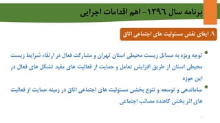 ‫سال‬ ‫برنامه‬1396-‫اجرايي‬ ‫اقدامات‬ ‫اهم‬
9.‫ایفای‬‫نقش‬‫های‬ ‫مسئولیت‬‫اجتماعی‬‫اتاق‬
•‫توجه‬‫ویژه‬‫به‬‫مسائل‬‫زیست‬‫محیطی‬‫استان‬‫تهران‬‫و‬‫مشارکت‬‫فعال‬‫در‬‫ارتقاء‬‫شرای‬‫ط‬‫زیست‬
‫محیطی‬‫استان‬‫از‬‫طریق‬‫افزایش‬‫تعامل‬‫و‬‫حمایت‬‫از‬‫فعالیت‬‫های‬‫مفید‬‫تشکل‬‫های‬‫ف‬‫عال‬‫در‬
‫این‬‫حوزه‬
•‫ساماندهی‬‫و‬‫توسعه‬‫و‬‫تنوع‬‫بخشی‬‫مسئولیت‬‫های‬‫اجتماعی‬‫اتاق‬‫در‬‫زمینه‬‫حمایت‬‫از‬‫فعالیت‬
‫های‬‫اثر‬‫بخش‬‫کاهنده‬‫مصائب‬‫اجتماعی‬
18
 