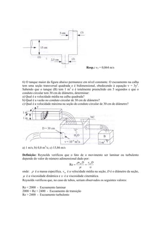 Resp.: v3 = 0,064 m/s
6) O tanque maior da figura abaixo permanece em nível constante. O escoamento na calha
tem uma seção transversal quadrada e é bidimensional, obedecendo à equação v = 3y2
.
Sabendo que o tanque (B) tem 1 m3
e é totalmente preenchido em 5 segundos e que o
conduto circular tem 30 cm de diâmetro, determinar:
a) Qual é a velocidade média na calha quadrada?
b) Qual é a vazão no conduto circular de 30 cm de diâmetro?
c) Qual é a velocidade máxima na seção do conduto circular de 30 cm de diâmetro?
a) 1 m/s; b) 0,8 m3
/s; c) 13,86 m/s
Definição: Reynolds verificou que o fato de o movimento ser laminar ou turbulento
depende do valor do número adimensional dado por:
υµ
ρ DvDv mm
==Re
onde: ρ é a massa específica, mv é a velocidade média na seção, D é o diâmetro da seção,
µ é a viscosidade dinâmica e υ é a viscosidade cinemática.
Reynolds verificou que, no caso de tubos, seriam observados os seguintes valores:
Re < 2000 - Escoamento laminar
2000 < Re < 2400 - Escoamento de transição
Re > 2400 - Escoamento turbulento
 