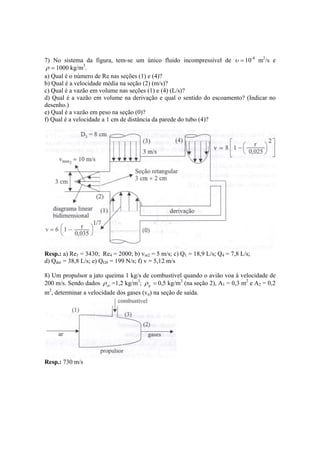 7) No sistema da figura, tem-se um único fluido incompressível de =υ 10-4
m2
/s e
=ρ 1000 kg/m3
.
a) Qual é o número de Re nas seções (1) e (4)?
b) Qual é a velocidade média na seção (2) (m/s)?
c) Qual é a vazão em volume nas seções (1) e (4) (L/s)?
d) Qual é a vazão em volume na derivação e qual o sentido do escoamento? (Indicar no
desenho.)
e) Qual é a vazão em peso na seção (0)?
f) Qual é a velocidade a 1 cm de distância da parede do tubo (4)?
Resp.: a) Re1 = 3430; Re4 = 2000; b) vm2 = 5 m/s; c) Q1 = 18,9 L/s; Q4 = 7,8 L/s;
d) Qder = 38,8 L/s; e) QG0 = 199 N/s; f) v = 5,12 m/s
8) Um propulsor a jato queima 1 kg/s de combustível quando o avião voa à velocidade de
200 m/s. Sendo dados arρ =1,2 kg/m3
; =gρ 0,5 kg/m3
(na seção 2), A1 = 0,3 m2
e A2 = 0,2
m2
, determinar a velocidade dos gases (vg) na seção de saída.
Resp.: 730 m/s
 