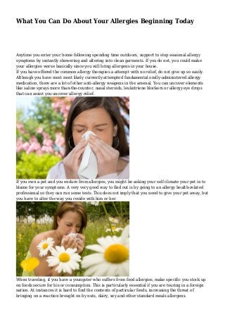 What You Can Do About Your Allergies Beginning Today
Anytime you enter your home following spending time outdoors, support to stop seasonal allergy
symptoms by instantly showering and altering into clean garments. If you do not, you could make
your allergies worse basically since you will bring allergens in your house.
If you have offered the common allergy therapies a attempt with no relief, do not give up so easily.
Although you have most most likely currently attempted fundamental orally-administered allergy
medication, there are a lot of other anti-allergy weapons in the arsenal. You can uncover elements
like saline sprays more than-the-counter, nasal steroids, leukotriene blockers or allergy eye drops
that can assist you uncover allergy relief.
If you own a pet and you endure from allergies, you might be asking your self climate your pet in to
blame for your symptoms. A very very good way to find out is by going to an allergy health-related
professional so they can run some tests. This does not imply that you need to give your pet away, but
you have to alter the way you reside with him or her.
When traveling, if you have a youngster who suffers from food allergies, make specific you stock up
on foods secure for his or consumption. This is particularly essential if you are touring in a foreign
nation. At instances it is hard to find the contents of particular foods, increasing the threat of
bringing on a reaction brought on by nuts, dairy, soy and other standard meals allergens.
 