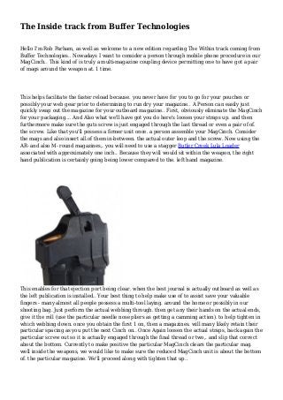 The Inside track from Buffer Technologies
Hello I'm Rob Parham, as well as welcome to a new edition regarding The Within track coming from
Buffer Technologies.. Nowadays I want to consider a person through mobile phone procedure in our
MagCinch.. This kind of is truly a multi-magazine coupling device permitting one to have got a pair
of mags around the weapon at. 1 time.
This helps facilitate the faster reload because. you never have for you to go for your pouches or
possibly your web gear prior to determining to run dry your magazine.. A Person can easily just
quickly swap out the magazine for your outboard magazine.. First, obviously eliminate the MagCinch
for your packaging.... And Also what we'll have got you do here's loosen your straps up. and then
furthermore make sure the guts screw is just engaged through the last thread or even a pair of of.
the screw. Like that you'll possess a firmer unit once. a person assemble your MagCinch. Consider
the mags and also insert all of them in-between. the actual outer loop and the screw. Now using the
AR- and also M- round magazines,. you will need to use a stagger Butler Creek Lula Loader
associated with approximately one inch.. Because they will would sit within the weapon, the right
hand publication is certainly going being lower compared to the. left hand magazine.
This enables for that ejection port being clear. when the best journal is actually outboard as well as
the left publication is installed.. Your best thing to help make use of to assist save your valuable
fingers - many almost all people possess a multi-tool laying. around the home or possibly in our
shooting bag. Just perform the actual webbing through. then get any their hands on the actual ends,
give it the roll (use the particular needle nose pliers as getting a camming action). to help tighten in
which webbing down. once you obtain the first 1 on, then a magazines. will many likely retain their
particular spacing as you put the next Cinch on.. Once Again loosen the actual straps, back again the
particular screw out so it is actually engaged through the final thread or two,. and slip that correct
about the bottom. Currently to make positive the particular MagCinch clears the particular mag.
well inside the weapons, we would like to make sure the reduced MagCinch unit is about the bottom
of. the particular magazine. We'll proceed along with tighten that up..
 