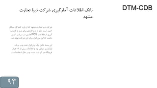 DTM-CDB
‫س‬ ‫کنندگان‬ ‫وارد‬ ‫از‬ ‫که‬ ‫مشهد‬ ‫تجارت‬ ‫دیبا‬ ‫شرکت‬‫یگار‬
‫گز‬ ‫و‬ ‫ثبت‬ ‫برای‬ ‫افزاری‬ ‫نرم‬ ‫به‬ ‫نیاز‬ ،‫است‬ ‫کشور‬‫ارش‬
‫اطالعات‬ ‫از‬ ‫گیری‬POS‫کشور‬ ‫سرتاسر‬ ‫در‬ ‫هایش‬
‫ش‬ ‫تولید‬ ‫شرکت‬ ‫این‬ ‫برای‬ ‫افزار‬ ‫نرم‬ ‫این‬ ‫که‬ ‫داشت‬‫د‬.
‫یک‬ ‫و‬ ‫وب‬ ‫تحت‬ ‫افزار‬ ‫نرم‬ ‫یک‬ ‫شامل‬ ‫بسته‬ ‫این‬
‫از‬ ‫بیش‬ ‫اطالعات‬ ‫و‬ ‫بود‬ ‫موبایل‬ ‫اپلیکیشن‬22‫هزار‬
‫است‬ ‫استفاده‬ ‫حال‬ ‫در‬ ‫و‬ ‫شده‬ ‫ثبت‬ ‫آن‬ ‫در‬ ‫فروشگاه‬.
‫تجارت‬ ‫دیبا‬ ‫شرکت‬ ‫آمارگیری‬ ‫اطالعات‬ ‫بانک‬
‫مشهد‬
93
 