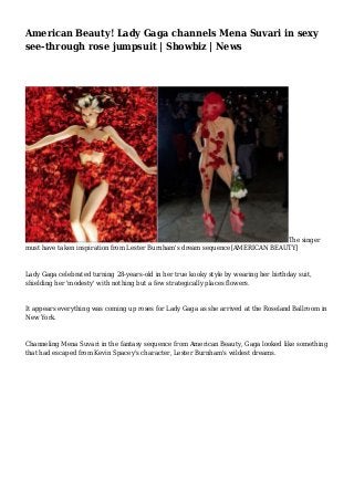 American Beauty! Lady Gaga channels Mena Suvari in sexy
see-through rose jumpsuit | Showbiz | News
The singer
must have taken inspiration from Lester Burnham's dream sequence[AMERICAN BEAUTY]
Lady Gaga celebrated turning 28-years-old in her true kooky style by wearing her birthday suit,
shielding her 'modesty' with nothing but a few strategically places flowers.
It appears everything was coming up roses for Lady Gaga as she arrived at the Roseland Ballroom in
New York.
Channeling Mena Suvari in the fantasy sequence from American Beauty, Gaga looked like something
that had escaped from Kevin Spacey's character, Lester Burnham's wildest dreams.
 